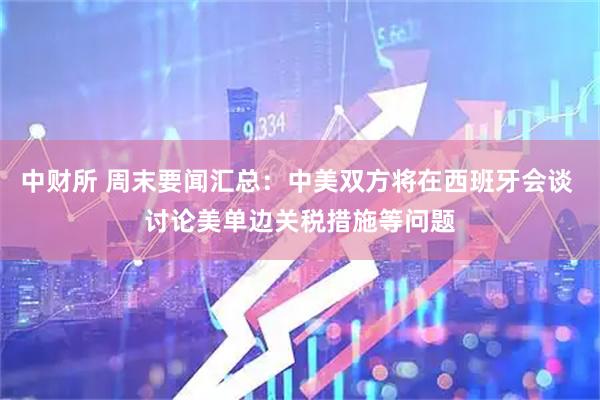 中财所 周末要闻汇总：中美双方将在西班牙会谈 讨论美单边关税措施等问题