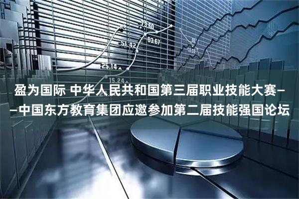 盈为国际 中华人民共和国第三届职业技能大赛——中国东方教育集团应邀参加第二届技能强国论坛