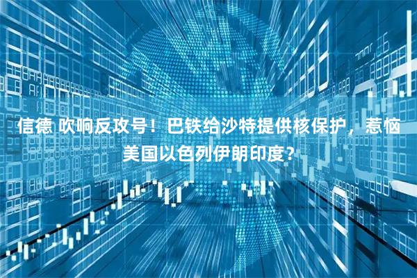 信德 吹响反攻号！巴铁给沙特提供核保护，惹恼美国以色列伊朗印度？