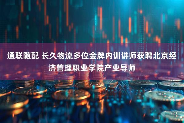 通联随配 长久物流多位金牌内训讲师获聘北京经济管理职业学院产业导师