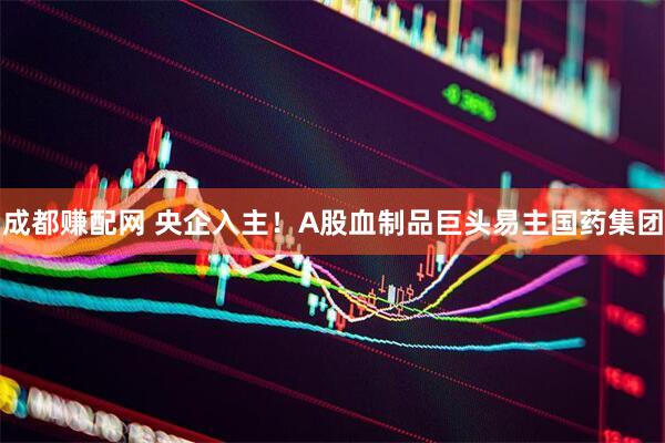 成都赚配网 央企入主！A股血制品巨头易主国药集团