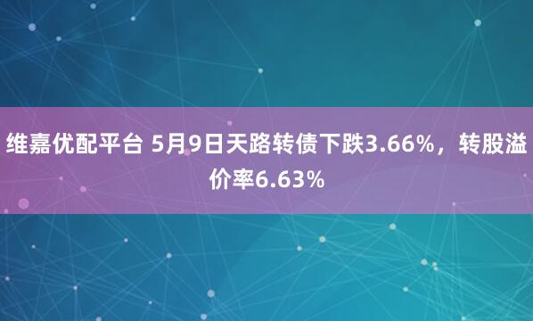 维嘉优配平台 5月9日天路转债下跌3.66%，转股溢价率6.63%
