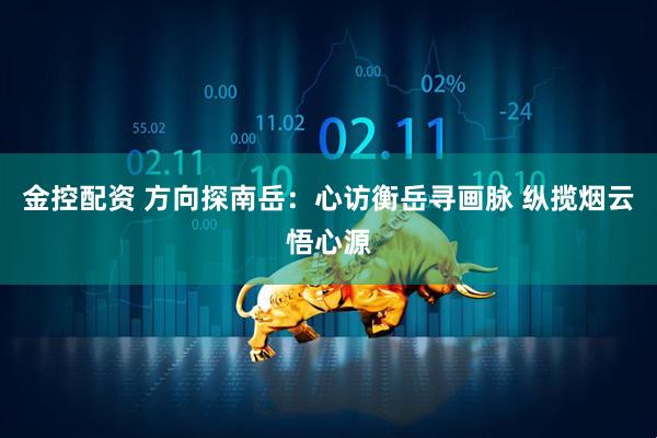 金控配资 方向探南岳：心访衡岳寻画脉 纵揽烟云悟心源