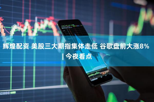 辉煌配资 美股三大期指集体走低 谷歌盘前大涨8% | 今夜看点