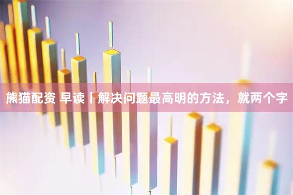 熊猫配资 早读丨解决问题最高明的方法，就两个字