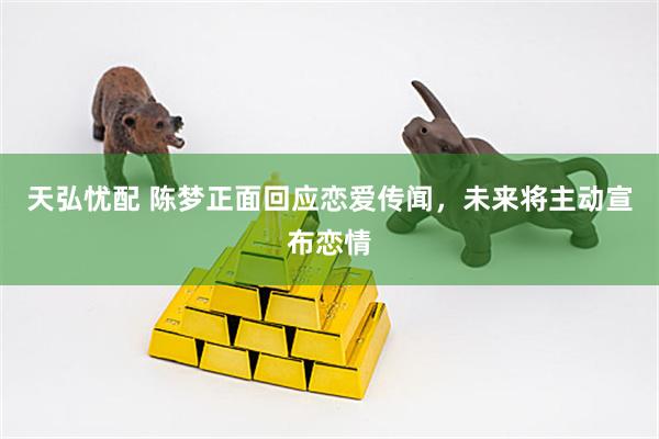 天弘忧配 陈梦正面回应恋爱传闻，未来将主动宣布恋情