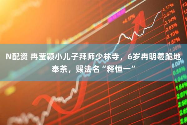 N配资 冉莹颖小儿子拜师少林寺，6岁冉明羲跪地奉茶，赐法名“释恒一”