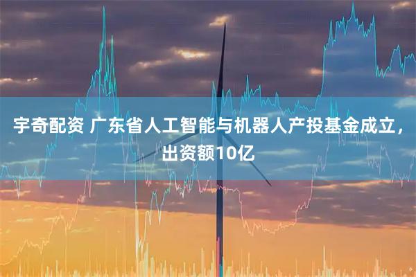 宇奇配资 广东省人工智能与机器人产投基金成立，出资额10亿