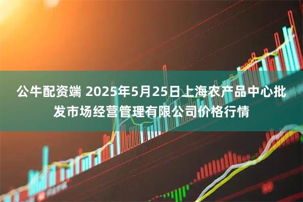 公牛配资端 2025年5月25日上海农产品中心批发市场经营管理有限公司价格行情