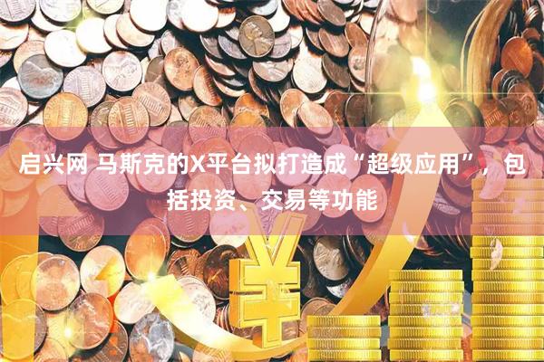 启兴网 马斯克的X平台拟打造成“超级应用”，包括投资、交易等功能
