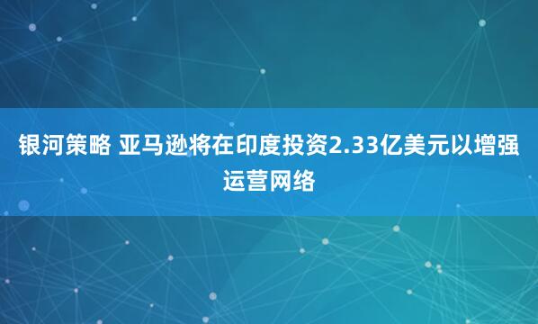银河策略 亚马逊将在印度投资2.33亿美元以增强运营网络
