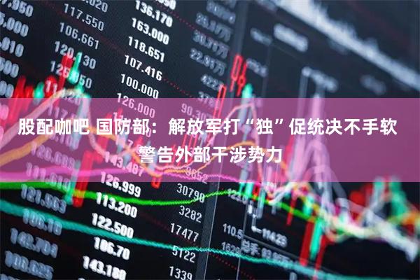 股配咖吧 国防部：解放军打“独”促统决不手软 警告外部干涉势力