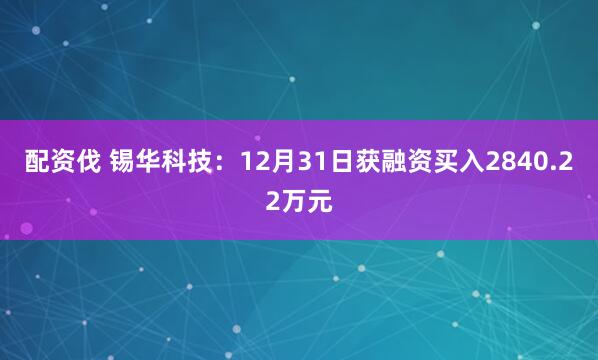 配资伐 锡华科技：12月31日获融资买入2840.22万元