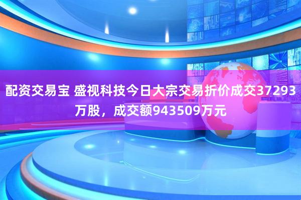 配资交易宝 盛视科技今日大宗交易折价成交37293万股，成交额943509万元