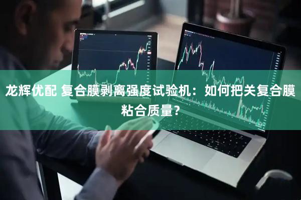 龙辉优配 复合膜剥离强度试验机：如何把关复合膜粘合质量？