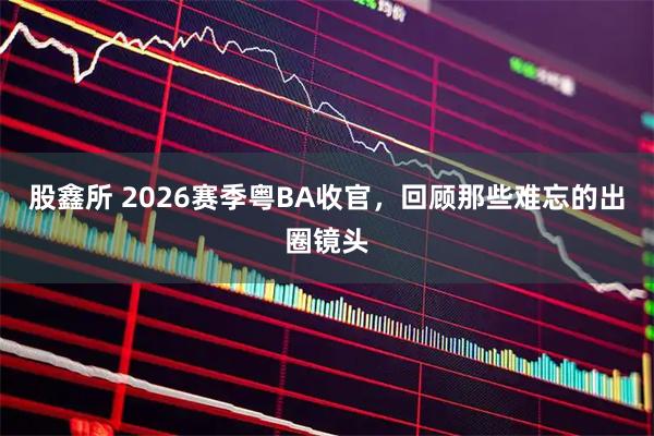 股鑫所 2026赛季粤BA收官，回顾那些难忘的出圈镜头